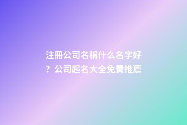 注冊公司名稱什么名字好？公司起名大全免費推薦